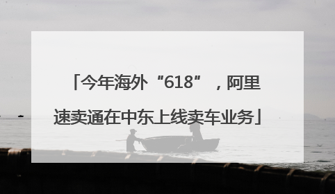 今年海外“618”，阿里速卖通在中东上线卖车业务