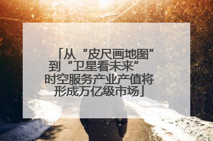 从“皮尺画地图”到“卫星看未来” 时空服务产业产值将形成万亿级市场