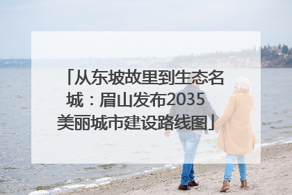 从东坡故里到生态名城：眉山发布2035美丽城市建设路线图