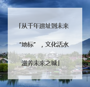 从千年遗址到未来“地标”，文化活水滋养未来之城