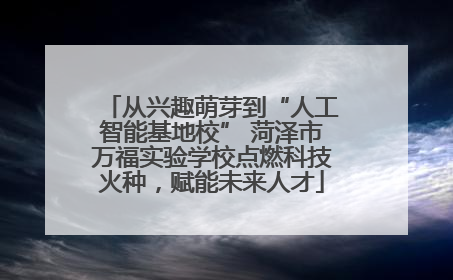 从兴趣萌芽到“人工智能基地校” 菏泽市万福实验学校点燃科技火种，赋能未来人才