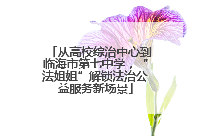 从高校综治中心到临海市第七中学，“法姐姐”解锁法治公益服务新场景