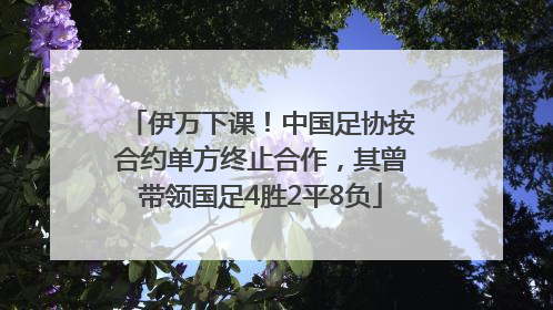 伊万下课！中国足协按合约单方终止合作，其曾带领国足4胜2平8负