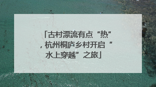 古村漂流有点“热”，杭州桐庐乡村开启“水上穿越”之旅