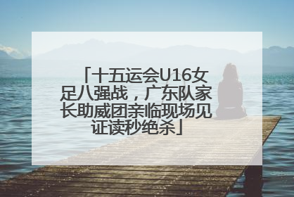 十五运会U16女足八强战，广东队家长助威团亲临现场见证读秒绝杀