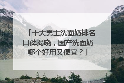 十大男士洗面奶排名口碑揭晓，国产洗面奶哪个好用又便宜？
