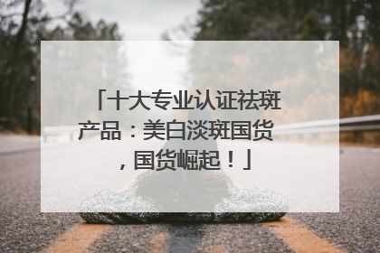 十大专业认证祛斑产品：美白淡斑国货，国货崛起！