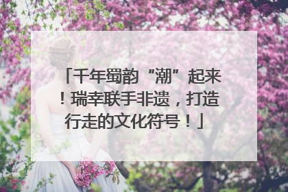 千年蜀韵“潮”起来！瑞幸联手非遗，打造行走的文化符号！