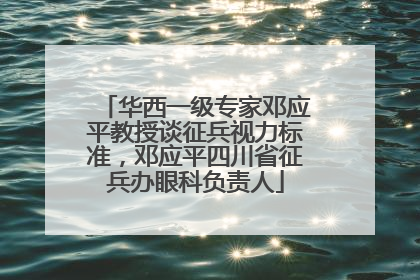 华西一级专家邓应平教授谈征兵视力标准，邓应平四川省征兵办眼科负责人