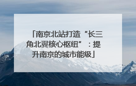 南京北站打造“长三角北翼核心枢纽”：提升南京的城市能级