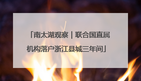 南太湖观察｜联合国直属机构落户浙江县城三年间