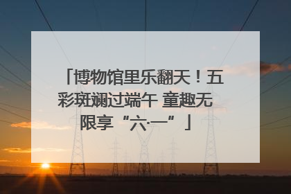 博物馆里乐翻天！五彩斑斓过端午 童趣无限享“六·一”