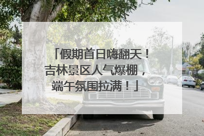 假期首日嗨翻天！吉林景区人气爆棚，端午氛围拉满！
