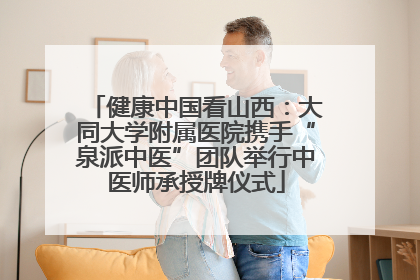 健康中国看山西：大同大学附属医院携手“泉派中医”团队举行中医师承授牌仪式