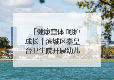 健康查体 呵护成长｜滨城区秦皇台卫生院开展幼儿园儿童健康体检