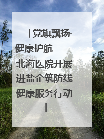 党旗飘扬·健康护航——北海医院开展进盐企筑防线健康服务行动