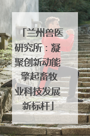 兰州兽医研究所：凝聚创新动能 擎起畜牧业科技发展新标杆