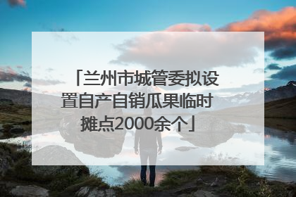 兰州市城管委拟设置自产自销瓜果临时摊点2000余个