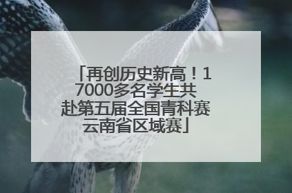 再创历史新高！17000多名学生共赴第五届全国青科赛云南省区域赛