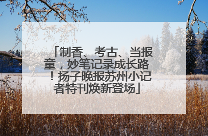 制香、考古、当报童，妙笔记录成长路！扬子晚报苏州小记者特刊焕新登场