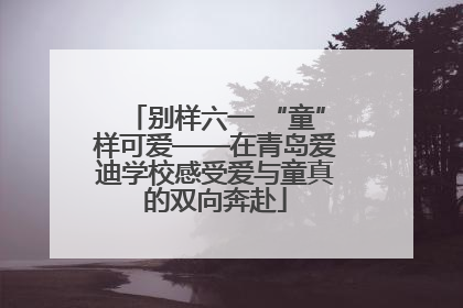 别样六一 “童”样可爱——在青岛爱迪学校感受爱与童真的双向奔赴