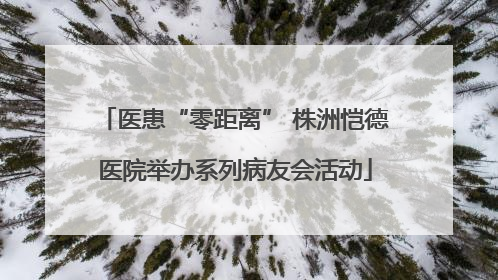医患“零距离” 株洲恺德医院举办系列病友会活动