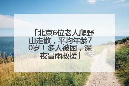 北京6位老人爬野山走散，平均年龄70岁！多人被困，深夜冒雨救援