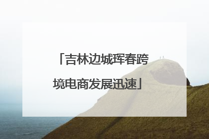 吉林边城珲春跨境电商发展迅速