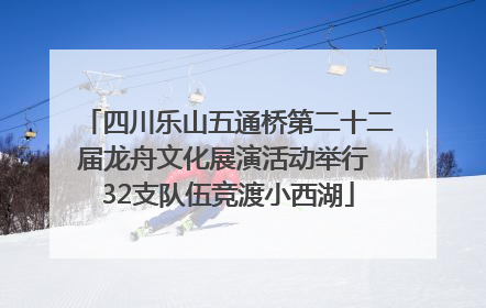 四川乐山五通桥第二十二届龙舟文化展演活动举行 32支队伍竞渡小西湖