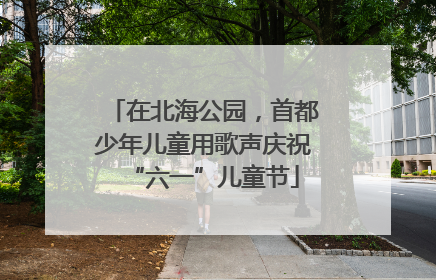 在北海公园，首都少年儿童用歌声庆祝“六一”儿童节
