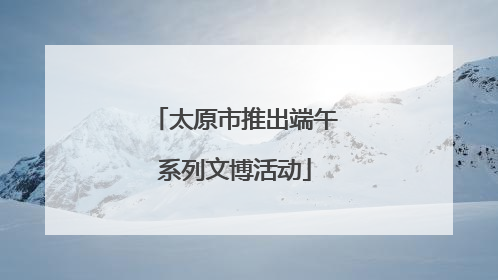 太原市推出端午系列文博活动