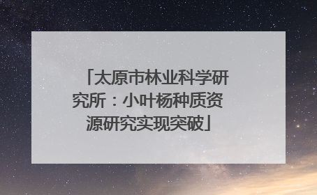 太原市林业科学研究所：小叶杨种质资源研究实现突破