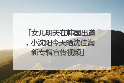 女儿明天在韩国出道，小沈阳今天晒沈佳润新专辑宣传视频