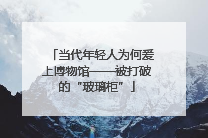 当代年轻人为何爱上博物馆——被打破的“玻璃柜”