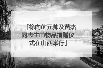 徐向前元帅及黄杰同志生前物品捐赠仪式在山西举行