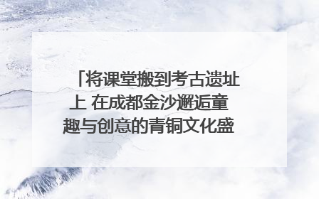 将课堂搬到考古遗址上 在成都金沙邂逅童趣与创意的青铜文化盛宴｜文化中国行