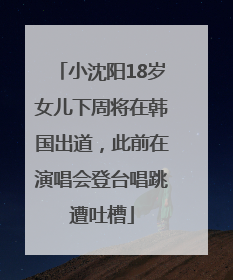 小沈阳18岁女儿下周将在韩国出道，此前在演唱会登台唱跳遭吐槽