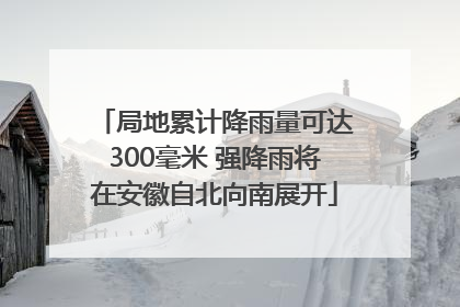 局地累计降雨量可达300毫米 强降雨将在安徽自北向南展开
