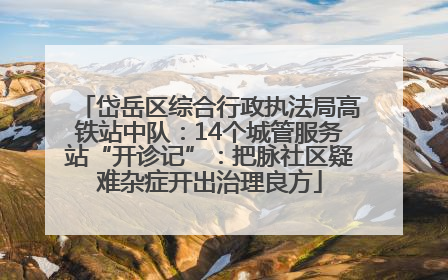 岱岳区综合行政执法局高铁站中队：14个城管服务站“开诊记”：把脉社区疑难杂症开出治理良方