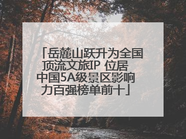 岳麓山跃升为全国顶流文旅IP 位居中国5A级景区影响力百强榜单前十