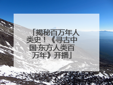 揭秘百万年人类史！《寻古中国·东方人类百万年》开播