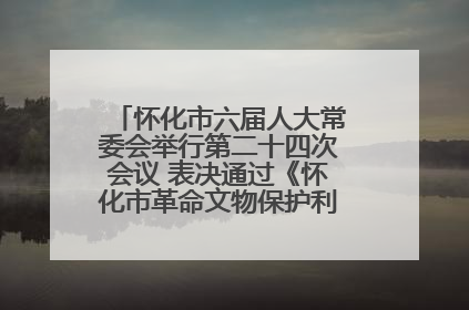 怀化市六届人大常委会举行第二十四次会议 表决通过《怀化市革命文物保护利用若干规定》