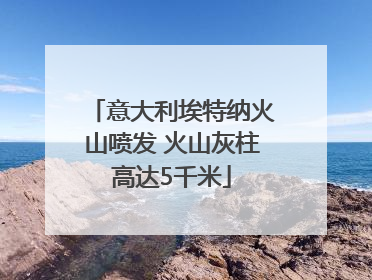 意大利埃特纳火山喷发 火山灰柱高达5千米
