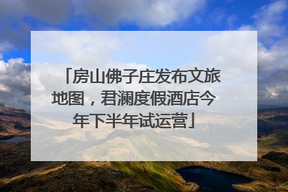 房山佛子庄发布文旅地图，君澜度假酒店今年下半年试运营
