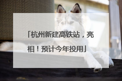 杭州新建高铁站，亮相！预计今年投用