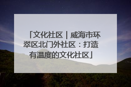 文化社区｜威海市环翠区北门外社区：打造有温度的文化社区