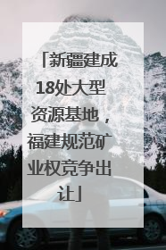 新疆建成18处大型资源基地，福建规范矿业权竞争出让