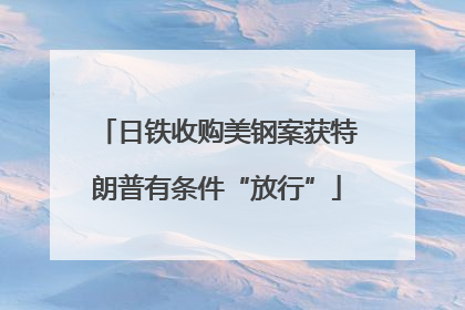 日铁收购美钢案获特朗普有条件“放行”