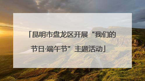 昆明市盘龙区开展“我们的节日·端午节”主题活动