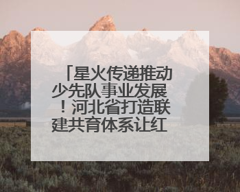 星火传递推动少先队事业发展！河北省打造联建共育体系让红领巾更鲜艳